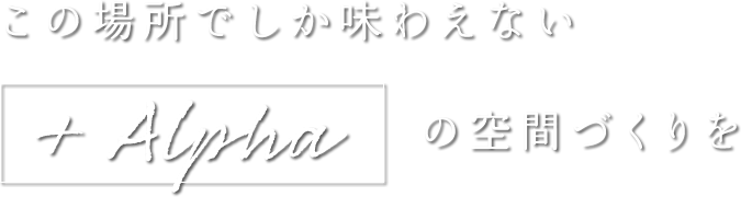 この場所でしか味わえない+ALPHAの空間づくりを